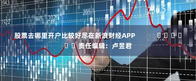 股票去哪里开户比较好尽在新浪财经APP            						责任编辑：卢昱君