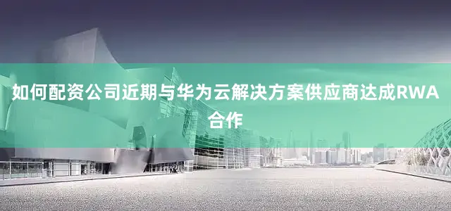 如何配资公司近期与华为云解决方案供应商达成RWA合作