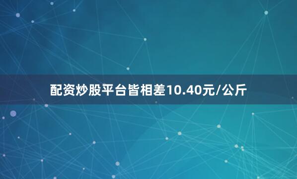 配资炒股平台皆相差10.40元/公斤