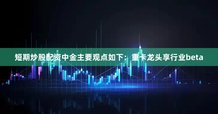 短期炒股配资中金主要观点如下：重卡龙头享行业beta
