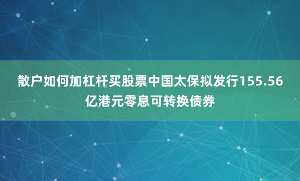 散户如何加杠杆买股票中国太保拟发行155.56亿港元零息可转换债券