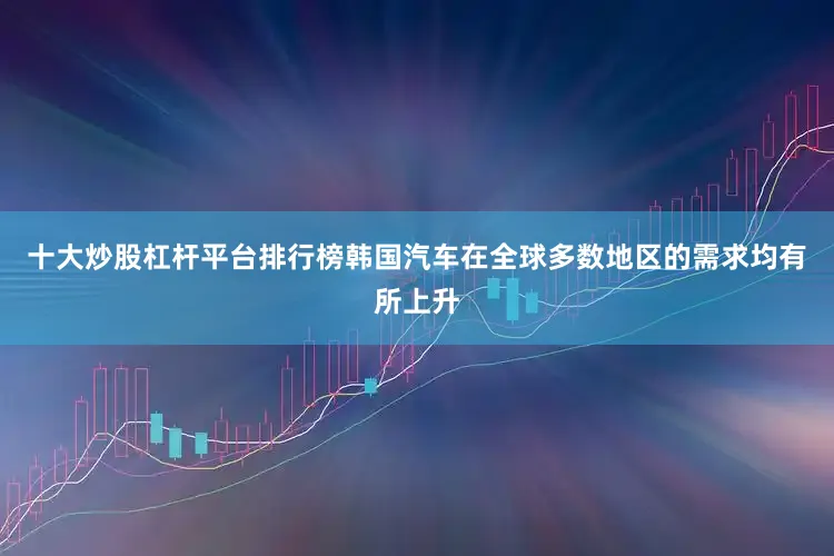 十大炒股杠杆平台排行榜韩国汽车在全球多数地区的需求均有所上升